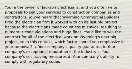 You're the owner of Jackson Electricians, and you often write proposals to sell your services to construction companies and contractors. You've heard that Wyoming Commercial Builders fired the electrician firm it worked with on its last big project because the electricians made countless mistakes, resulting in numerous code violations and huge fines. You'd like to win the contract for all of the electrical work on Wyoming's next big project, so in this context, which factor should you emphasize in your proposal? a. Your company's quality guarantee b. Your company's exceptional reputation in the industry c. Your company's cost-saving measures d. Your company's ability to comply with regulatory codes