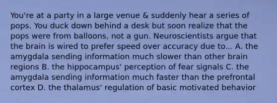 You're at a party in a large venue & suddenly hear a series of pops. You duck down behind a desk but soon realize that the pops were from balloons, not a gun. Neuroscientists argue that <a href='https://www.questionai.com/knowledge/kLMtJeqKp6-the-brain' class='anchor-knowledge'>the brain</a> is wired to prefer speed over accuracy due to... A. the amygdala sending information much slower than other brain regions B. the hippocampus' perception of fear signals C. the amygdala sending information much faster than the prefrontal cortex D. the thalamus' regulation of basic motivated behavior