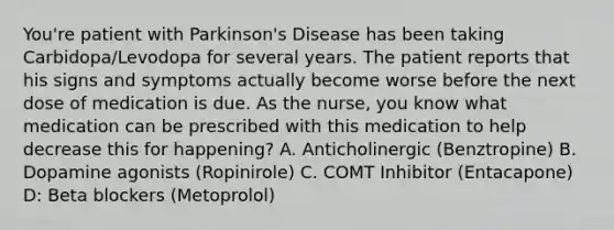 You're patient with Parkinson's Disease has been taking Carbidopa/Levodopa for several years. The patient reports that his signs and symptoms actually become worse before the next dose of medication is due. As the nurse, you know what medication can be prescribed with this medication to help decrease this for happening? A. Anticholinergic (Benztropine) B. Dopamine agonists (Ropinirole) C. COMT Inhibitor (Entacapone) D: Beta blockers (Metoprolol)