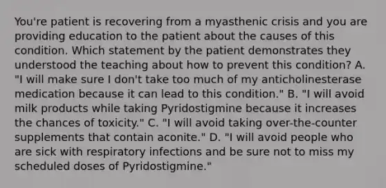 You're patient is recovering from a myasthenic crisis and you are providing education to the patient about the causes of this condition. Which statement by the patient demonstrates they understood the teaching about how to prevent this condition? A. "I will make sure I don't take too much of my anticholinesterase medication because it can lead to this condition." B. "I will avoid milk products while taking Pyridostigmine because it increases the chances of toxicity." C. "I will avoid taking over-the-counter supplements that contain aconite." D. "I will avoid people who are sick with respiratory infections and be sure not to miss my scheduled doses of Pyridostigmine."