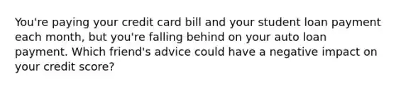 You're paying your credit card bill and your student loan payment each month, but you're falling behind on your auto loan payment. Which friend's advice could have a negative impact on your credit score?