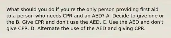 What should you do if you're the only person providing first aid to a person who needs CPR and an AED? A. Decide to give one or the B. Give CPR and don't use the AED. C. Use the AED and don't give CPR. D. Alternate the use of the AED and giving CPR.