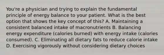 You're a physician and trying to explain the fundamental principle of energy balance to your patient. What is the best option that shows the key concept of this? A. Maintaining a consistent balanced intake of macronutrients B. Balancing energy expenditure (calories burned) with energy intake (calories consumed). C. Eliminating all dietary fats to reduce calorie intake D. Exercising vigorously without considering dietary choices