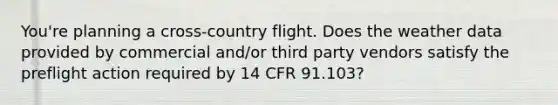 You're planning a cross-country flight. Does the weather data provided by commercial and/or third party vendors satisfy the preflight action required by 14 CFR 91.103?