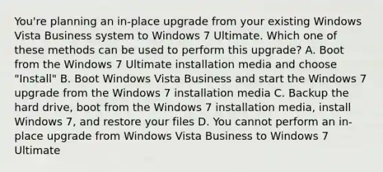 You're planning an in-place upgrade from your existing Windows Vista Business system to Windows 7 Ultimate. Which one of these methods can be used to perform this upgrade? A. Boot from the Windows 7 Ultimate installation media and choose "Install" B. Boot Windows Vista Business and start the Windows 7 upgrade from the Windows 7 installation media C. Backup the hard drive, boot from the Windows 7 installation media, install Windows 7, and restore your files D. You cannot perform an in-place upgrade from Windows Vista Business to Windows 7 Ultimate