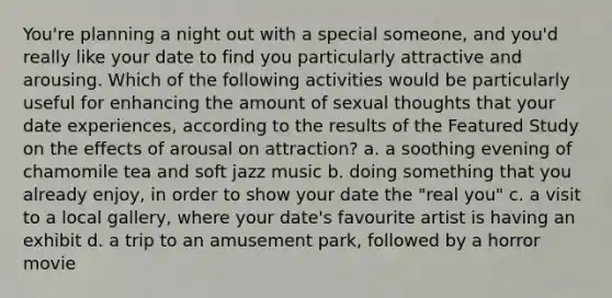 You're planning a night out with a special someone, and you'd really like your date to find you particularly attractive and arousing. Which of the following activities would be particularly useful for enhancing the amount of sexual thoughts that your date experiences, according to the results of the Featured Study on the effects of arousal on attraction? a. a soothing evening of chamomile tea and soft jazz music b. doing something that you already enjoy, in order to show your date the "real you" c. a visit to a local gallery, where your date's favourite artist is having an exhibit d. a trip to an amusement park, followed by a horror movie