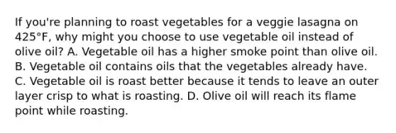 If you're planning to roast vegetables for a veggie lasagna on 425°F, why might you choose to use vegetable oil instead of olive oil? A. Vegetable oil has a higher smoke point than olive oil. B. Vegetable oil contains oils that the vegetables already have. C. Vegetable oil is roast better because it tends to leave an outer layer crisp to what is roasting. D. Olive oil will reach its flame point while roasting.