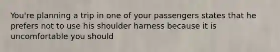 You're planning a trip in one of your passengers states that he prefers not to use his shoulder harness because it is uncomfortable you should