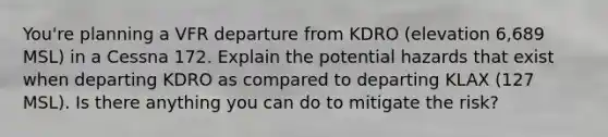 You're planning a VFR departure from KDRO (elevation 6,689 MSL) in a Cessna 172. Explain the potential hazards that exist when departing KDRO as compared to departing KLAX (127 MSL). Is there anything you can do to mitigate the risk?