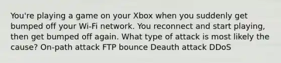 You're playing a game on your Xbox when you suddenly get bumped off your Wi-Fi network. You reconnect and start playing, then get bumped off again. What type of attack is most likely the cause? On-path attack FTP bounce Deauth attack DDoS