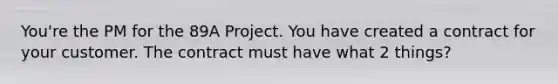 You're the PM for the 89A Project. You have created a contract for your customer. The contract must have what 2 things?