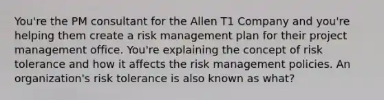 You're the PM consultant for the Allen T1 Company and you're helping them create a risk management plan for their project management office. You're explaining the concept of risk tolerance and how it affects the risk management policies. An organization's risk tolerance is also known as what?