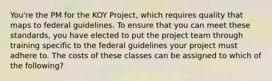 You're the PM for the KOY Project, which requires quality that maps to federal guidelines. To ensure that you can meet these standards, you have elected to put the project team through training specific to the federal guidelines your project must adhere to. The costs of these classes can be assigned to which of the following?