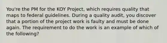 You're the PM for the KOY Project, which requires quality that maps to federal guidelines. During a quality audit, you discover that a portion of the project work is faulty and must be done again. The requirement to do the work is an example of which of the following?