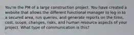 You're the PM of a large construction project. You have created a website that allows the different functional manager to log in to a secured area, run queries, and generate reports on the time, cost, scope, changes, risks, and human resource aspects of your project. What type of communication is this?