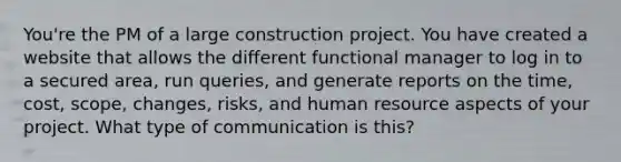 You're the PM of a large construction project. You have created a website that allows the different functional manager to log in to a secured area, run queries, and generate reports on the time, cost, scope, changes, risks, and human resource aspects of your project. What type of communication is this?