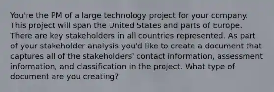 You're the PM of a large technology project for your company. This project will span the United States and parts of Europe. There are key stakeholders in all countries represented. As part of your stakeholder analysis you'd like to create a document that captures all of the stakeholders' contact information, assessment information, and classification in the project. What type of document are you creating?