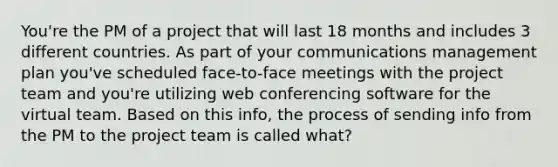 You're the PM of a project that will last 18 months and includes 3 different countries. As part of your communications management plan you've scheduled face-to-face meetings with the project team and you're utilizing web conferencing software for the virtual team. Based on this info, the process of sending info from the PM to the project team is called what?