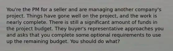 You're the PM for a seller and are managing another company's project. Things have gone well on the project, and the work is nearly complete. There is still a significant amount of funds in the project budget. They buyer's representative approaches you and asks that you complete some optional requirements to use up the remaining budget. You should do what?