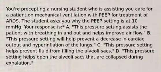 You're precepting a nursing student who is assisting you care for a patient on mechanical ventilation with PEEP for treatment of ARDS. The student asks you why the PEEP setting is at 10 mmHg. Your response is:* A. "This pressure setting assists the patient with breathing in and out and helps improve air flow." B. "This pressure setting will help prevent a decrease in cardiac output and hyperinflation of the lungs." C. "This pressure setting helps prevent fluid from filling the alveoli sacs." D. "This pressure setting helps open the alveoli sacs that are collapsed during exhalation."