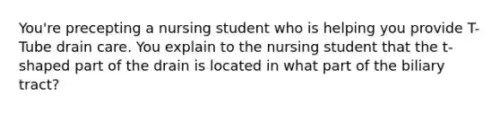 You're precepting a nursing student who is helping you provide T-Tube drain care. You explain to the nursing student that the t-shaped part of the drain is located in what part of the biliary tract?