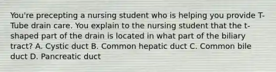 You're precepting a nursing student who is helping you provide T-Tube drain care. You explain to the nursing student that the t-shaped part of the drain is located in what part of the biliary tract? A. Cystic duct B. Common hepatic duct C. Common bile duct D. Pancreatic duct