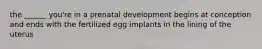 the ______ you're in a prenatal development begins at conception and ends with the fertilized egg implants in the lining of the uterus