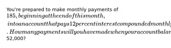 You're prepared to make monthly payments of 185, beginning at the end of this month, into an account that pays 12 percent interest compounded monthly. How many payments will you have made when your account balance reaches52,000?