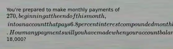 You're prepared to make monthly payments of 270, beginning at the end of this month, into an account that pays 6.8 percent interest compounded monthly. How many payments will you have made when your account balance reaches18,000?