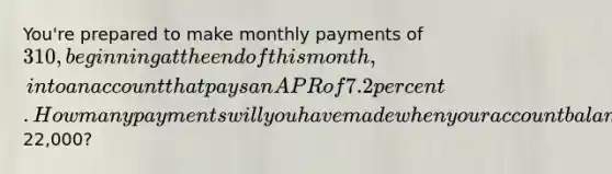 You're prepared to make monthly payments of 310, beginning at the end of this month, into an account that pays an APR of 7.2 percent. How many payments will you have made when your account balance reaches22,000?