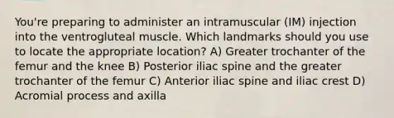 You're preparing to administer an intramuscular (IM) injection into the ventrogluteal muscle. Which landmarks should you use to locate the appropriate location? A) Greater trochanter of the femur and the knee B) Posterior iliac spine and the greater trochanter of the femur C) Anterior iliac spine and iliac crest D) Acromial process and axilla