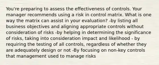 You're preparing to assess the effectiveness of controls. Your manager recommends using a risk in control matrix. What is one way the matrix can assist in your evaluation? -by listing all business objectives and aligning appropriate controls without consideration of risks -by helping in determining the significance of risks, taking into consideration impact and likelihood - by requiring the testing of all controls, regardless of whether they are adequately design or not -By focusing on non-key controls that management used to manage risks