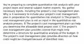 You're preparing to complete quantitative risk analysis with your project team and several subject matter experts. You gather necessary inputs, including the project's cost management plan. Why is it necessary to include your project's cost management plan in preparation for quantitative risk analysis? A The project's cost management plan is not an input in the quantitative risk analysis process. B The project's cost management plan can help you determine the allowable total project cost. C The project's cost management plan provides control that might help determine a structure for quantitative analysis of the budget. D The project's cost management plan provides direction on how costs might be changed because of identified risks.