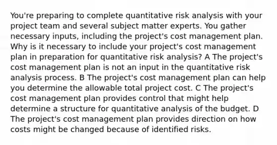 You're preparing to complete quantitative risk analysis with your project team and several subject matter experts. You gather necessary inputs, including the project's cost management plan. Why is it necessary to include your project's cost management plan in preparation for quantitative risk analysis? A The project's cost management plan is not an input in the quantitative risk analysis process. B The project's cost management plan can help you determine the allowable total project cost. C The project's cost management plan provides control that might help determine a structure for quantitative analysis of the budget. D The project's cost management plan provides direction on how costs might be changed because of identified risks.