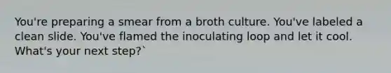 You're preparing a smear from a broth culture. You've labeled a clean slide. You've flamed the inoculating loop and let it cool. What's your next step?`