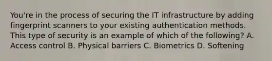 You're in the process of securing the IT infrastructure by adding fingerprint scanners to your existing authentication methods. This type of security is an example of which of the following? A. Access control B. Physical barriers C. Biometrics D. Softening