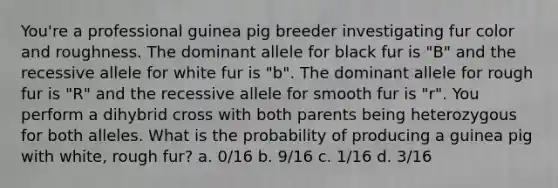 You're a professional guinea pig breeder investigating fur color and roughness. The dominant allele for black fur is "B" and the recessive allele for white fur is "b". The dominant allele for rough fur is "R" and the recessive allele for smooth fur is "r". You perform a dihybrid cross with both parents being heterozygous for both alleles. What is the probability of producing a guinea pig with white, rough fur? a. 0/16 b. 9/16 c. 1/16 d. 3/16