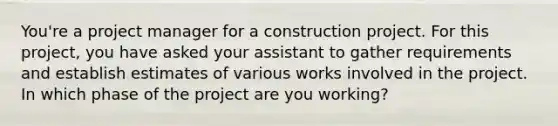 You're a project manager for a construction project. For this project, you have asked your assistant to gather requirements and establish estimates of various works involved in the project. In which phase of the project are you working?