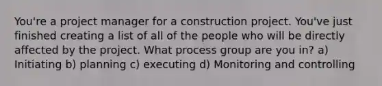 You're a project manager for a construction project. You've just finished creating a list of all of the people who will be directly affected by the project. What process group are you in? a) Initiating b) planning c) executing d) Monitoring and controlling