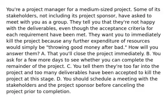 You're a project manager for a medium-sized project. Some of its stakeholders, not including its project sponsor, have asked to meet with you as a group. They tell you that they're not happy with the deliverables, even though the acceptance criteria for each requirement have been met. They want you to immediately kill the project because any further expenditure of resources would simply be "throwing good money after bad." How will you answer them? A. That you'll close the project immediately. B. You ask for a few more days to see whether you can complete the remainder of the project. C. You tell them they're too far into the project and too many deliverables have been accepted to kill the project at this stage. D. You should schedule a meeting with the stakeholders and the project sponsor before canceling the project prior to completion.