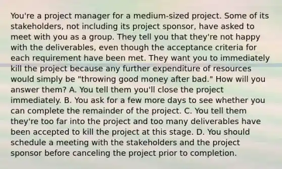 You're a project manager for a medium-sized project. Some of its stakeholders, not including its project sponsor, have asked to meet with you as a group. They tell you that they're not happy with the deliverables, even though the acceptance criteria for each requirement have been met. They want you to immediately kill the project because any further expenditure of resources would simply be "throwing good money after bad." How will you answer them? A. You tell them you'll close the project immediately. B. You ask for a few more days to see whether you can complete the remainder of the project. C. You tell them they're too far into the project and too many deliverables have been accepted to kill the project at this stage. D. You should schedule a meeting with the stakeholders and the project sponsor before canceling the project prior to completion.