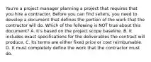 You're a project manager planning a project that requires that you hire a contractor. Before you can find sellers, you need to develop a document that defines the portion of the work that the contractor will do. Which of the following is NOT true about this document? A. It's based on the project scope baseline. B. It includes exact specifications for the deliverables the contract will produce. C. Its terms are either fixed price or cost reimbursable. D. It must completely define the work that the contractor must do.