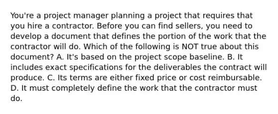 You're a project manager planning a project that requires that you hire a contractor. Before you can find sellers, you need to develop a document that defines the portion of the work that the contractor will do. Which of the following is NOT true about this document? A. It's based on the project scope baseline. B. It includes exact specifications for the deliverables the contract will produce. C. Its terms are either fixed price or cost reimbursable. D. It must completely define the work that the contractor must do.