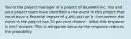 You're the project manager of a project of BlueWell Inc. You and your project team have identified a risk event in this project that could have a financial impact of  450,000 on it. Occurrence risk event in the project has 70 per cent chance.. What risk response is this? Answer: This is mitigation because the response reduces the probability