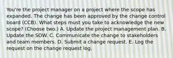 You're the project manager on a project where the scope has expanded. The change has been approved by the change control board (CCB). What steps must you take to acknowledge the new scope? (Choose two.) A. Update the project management plan. B. Update the SOW. C. Communicate the change to stakeholders and team members. D. Submit a change request. E. Log the request on the change request log.