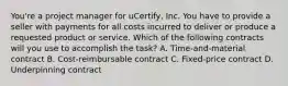 You're a project manager for uCertify, Inc. You have to provide a seller with payments for all costs incurred to deliver or produce a requested product or service. Which of the following contracts will you use to accomplish the task? A. Time-and-material contract B. Cost-reimbursable contract C. Fixed-price contract D. Underpinning contract