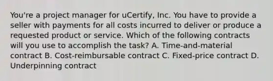 You're a project manager for uCertify, Inc. You have to provide a seller with payments for all costs incurred to deliver or produce a requested product or service. Which of the following contracts will you use to accomplish the task? A. Time-and-material contract B. Cost-reimbursable contract C. Fixed-price contract D. Underpinning contract