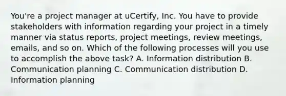 You're a project manager at uCertify, Inc. You have to provide stakeholders with information regarding your project in a timely manner via status reports, project meetings, review meetings, emails, and so on. Which of the following processes will you use to accomplish the above task? A. Information distribution B. Communication planning C. Communication distribution D. Information planning