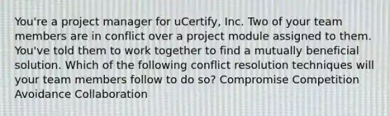 You're a project manager for uCertify, Inc. Two of your team members are in conflict over a project module assigned to them. You've told them to work together to find a mutually beneficial solution. Which of the following conflict resolution techniques will your team members follow to do so? Compromise Competition Avoidance Collaboration