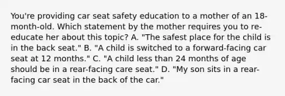 You're providing car seat safety education to a mother of an 18-month-old. Which statement by the mother requires you to re-educate her about this topic? A. "The safest place for the child is in the back seat." B. "A child is switched to a forward-facing car seat at 12 months." C. "A child less than 24 months of age should be in a rear-facing care seat." D. "My son sits in a rear-facing car seat in the back of the car."